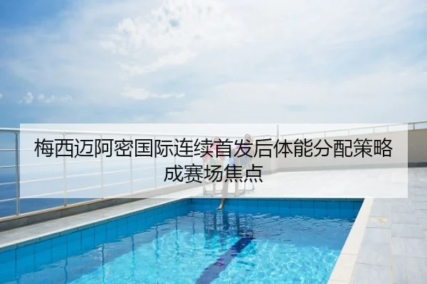 梅西迈阿密国际连续首发后体能分配策略成赛场焦点
