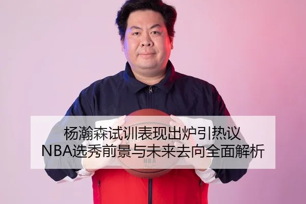 杨瀚森试训表现出炉引热议 NBA选秀前景与未来去向全面解析