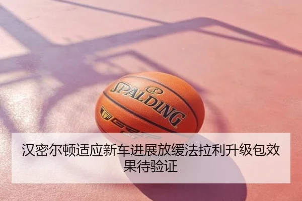 汉密尔顿适应新车进展放缓法拉利升级包效果待验证