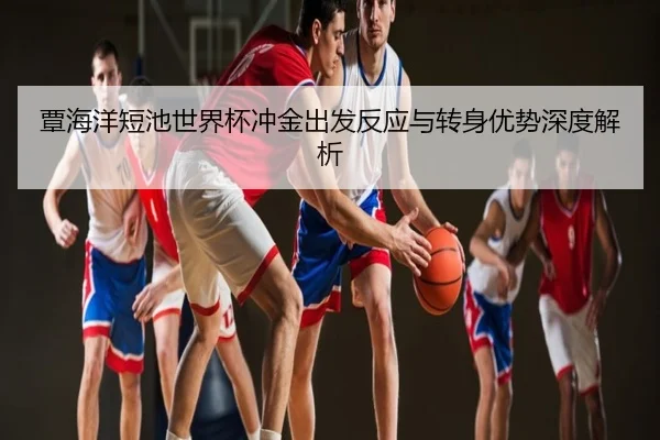 覃海洋短池世界杯冲金出发反应与转身优势深度解析