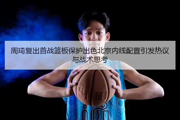 周琦复出首战篮板保护出色北京内线配置引发热议与战术思考