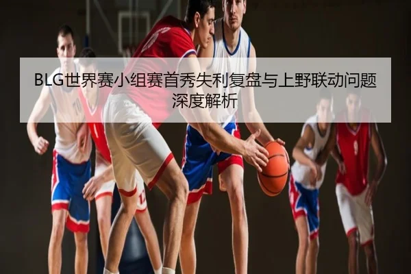 BLG世界赛小组赛首秀失利复盘与上野联动问题深度解析