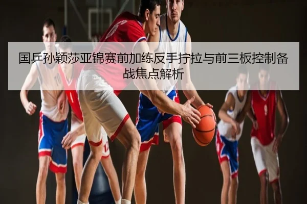 国乒孙颖莎亚锦赛前加练反手拧拉与前三板控制备战焦点解析